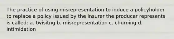 The practice of using misrepresentation to induce a policyholder to replace a policy issued by the insurer the producer represents is called: a. twisitng b. misrepresentation c. churning d. intimidation