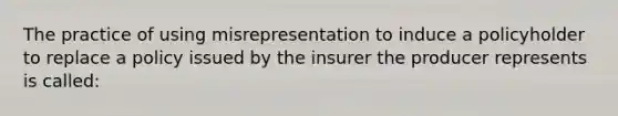 The practice of using misrepresentation to induce a policyholder to replace a policy issued by the insurer the producer represents is called: