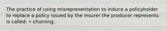 The practice of using misrepresentation to induce a policyholder to replace a policy issued by the insurer the producer represents is called: • churning.