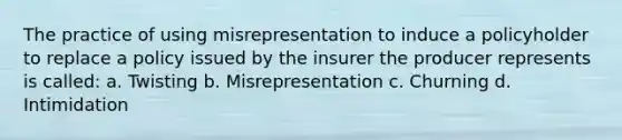 The practice of using misrepresentation to induce a policyholder to replace a policy issued by the insurer the producer represents is called: a. Twisting b. Misrepresentation c. Churning d. Intimidation