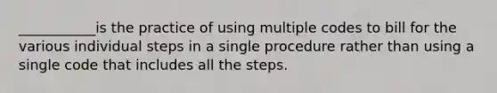 ___________is the practice of using multiple codes to bill for the various individual steps in a single procedure rather than using a single code that includes all the steps.