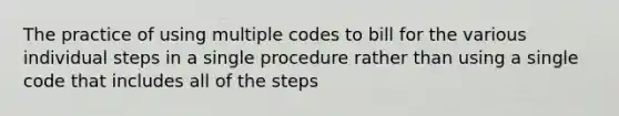 The practice of using multiple codes to bill for the various individual steps in a single procedure rather than using a single code that includes all of the steps