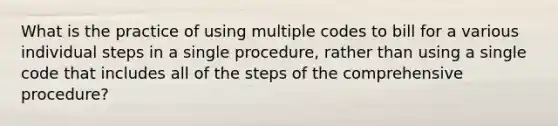 What is the practice of using multiple codes to bill for a various individual steps in a single procedure, rather than using a single code that includes all of the steps of the comprehensive procedure?