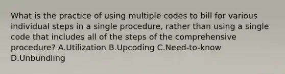 What is the practice of using multiple codes to bill for various individual steps in a single procedure, rather than using a single code that includes all of the steps of the comprehensive procedure? A.Utilization B.Upcoding C.Need-to-know D.Unbundling