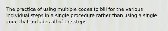 The practice of using multiple codes to bill for the various individual steps in a single procedure rather than using a single code that includes all of the steps.