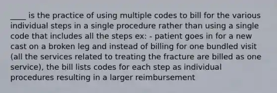 ____ is the practice of using multiple codes to bill for the various individual steps in a single procedure rather than using a single code that includes all the steps ex: - patient goes in for a new cast on a broken leg and instead of billing for one bundled visit (all the services related to treating the fracture are billed as one service), the bill lists codes for each step as individual procedures resulting in a larger reimbursement