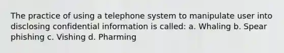 The practice of using a telephone system to manipulate user into disclosing confidential information is called: a. Whaling b. Spear phishing c. Vishing d. Pharming