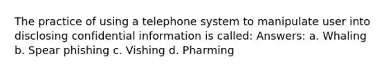 The practice of using a telephone system to manipulate user into disclosing confidential information is called: Answers: a. Whaling b. Spear phishing c. Vishing d. Pharming