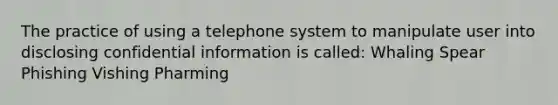 The practice of using a telephone system to manipulate user into disclosing confidential information is called: Whaling Spear Phishing Vishing Pharming