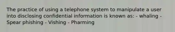 The practice of using a telephone system to manipulate a user into disclosing confidential information is known as: - whaling - Spear phishing - Vishing - Pharming