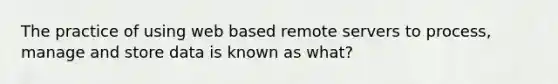 The practice of using web based remote servers to process, manage and store data is known as what?