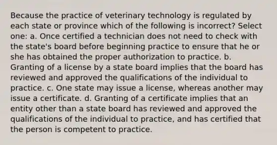 Because the practice of veterinary technology is regulated by each state or province which of the following is incorrect? Select one: a. Once certified a technician does not need to check with the state's board before beginning practice to ensure that he or she has obtained the proper authorization to practice. b. Granting of a license by a state board implies that the board has reviewed and approved the qualifications of the individual to practice. c. One state may issue a license, whereas another may issue a certificate. d. Granting of a certificate implies that an entity other than a state board has reviewed and approved the qualifications of the individual to practice, and has certified that the person is competent to practice.