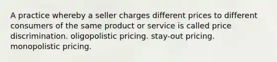 A practice whereby a seller charges different prices to different consumers of the same product or service is called price discrimination. oligopolistic pricing. stay-out pricing. monopolistic pricing.