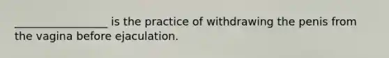 _________________ is the practice of withdrawing the penis from the vagina before ejaculation.