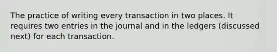 The practice of writing every transaction in two places. It requires two entries in the journal and in the ledgers (discussed next) for each transaction.