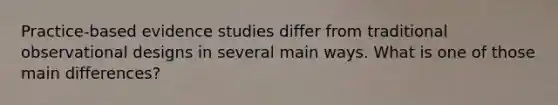 Practice-based evidence studies differ from traditional observational designs in several main ways. What is one of those main differences?