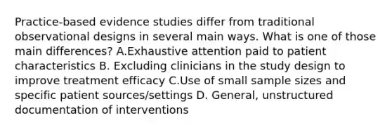 Practice-based evidence studies differ from traditional observational designs in several main ways. What is one of those main differences? A.Exhaustive attention paid to patient characteristics B. Excluding clinicians in the study design to improve treatment efficacy C.Use of small sample sizes and specific patient sources/settings D. General, unstructured documentation of interventions