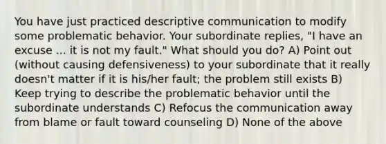 You have just practiced descriptive communication to modify some problematic behavior. Your subordinate replies, "I have an excuse ... it is not my fault." What should you do? A) Point out (without causing defensiveness) to your subordinate that it really doesn't matter if it is his/her fault; the problem still exists B) Keep trying to describe the problematic behavior until the subordinate understands C) Refocus the communication away from blame or fault toward counseling D) None of the above