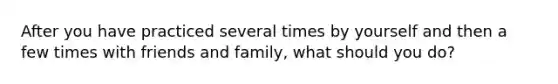 After you have practiced several times by yourself and then a few times with friends and family, what should you do?
