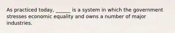 As practiced today, ______ is a system in which the government stresses economic equality and owns a number of major industries.