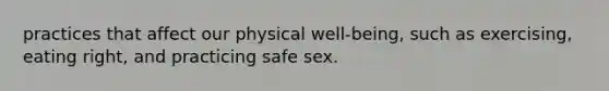 practices that affect our physical well-being, such as exercising, eating right, and practicing safe sex.