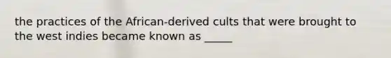 the practices of the African-derived cults that were brought to the west indies became known as _____