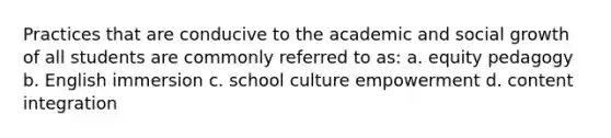 Practices that are conducive to the academic and social growth of all students are commonly referred to as: a. equity pedagogy b. English immersion c. school culture empowerment d. content integration