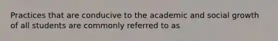 Practices that are conducive to the academic and social growth of all students are commonly referred to as