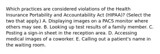 Which practices are considered violations of the Health Insurance Portability and Accountability Act (HIPAA)? (Select the two that apply.) A. Displaying images on a PACS monitor where others may see. B. Looking up test results of a family member. C. Posting a sign-in sheet in the reception area. D. Accessing medical images of a coworker. E. Calling out a patient's name in the waiting room.