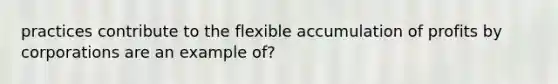 practices contribute to the flexible accumulation of profits by corporations are an example of?