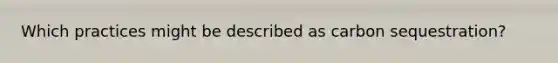 Which practices might be described as carbon sequestration?