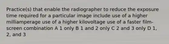 Practice(s) that enable the radiographer to reduce the exposure time required for a particular image include use of a higher milliamperage use of a higher kilovoltage use of a faster film-screen combination A 1 only B 1 and 2 only C 2 and 3 only D 1, 2, and 3