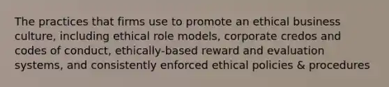 The practices that firms use to promote an ethical business culture, including ethical role models, corporate credos and codes of conduct, ethically-based reward and evaluation systems, and consistently enforced ethical policies & procedures