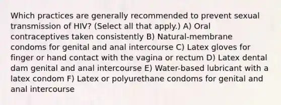 Which practices are generally recommended to prevent sexual transmission of HIV? (Select all that apply.) A) Oral contraceptives taken consistently B) Natural-membrane condoms for genital and anal intercourse C) Latex gloves for finger or hand contact with the vagina or rectum D) Latex dental dam genital and anal intercourse E) Water-based lubricant with a latex condom F) Latex or polyurethane condoms for genital and anal intercourse