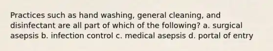 Practices such as hand washing, general cleaning, and disinfectant are all part of which of the following? a. surgical asepsis b. infection control c. medical asepsis d. portal of entry