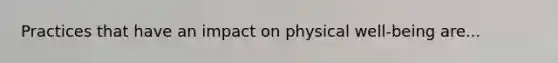 Practices that have an impact on physical well-being are...