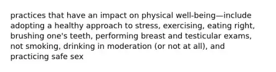 practices that have an impact on physical well-being—include adopting a healthy approach to stress, exercising, eating right, brushing one's teeth, performing breast and testicular exams, not smoking, drinking in moderation (or not at all), and practicing safe sex