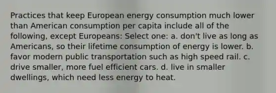 Practices that keep European energy consumption much lower than American consumption per capita include all of the following, except Europeans: Select one: a. don't live as long as Americans, so their lifetime consumption of energy is lower. b. favor modern public transportation such as high speed rail. c. drive smaller, more fuel efficient cars. d. live in smaller dwellings, which need less energy to heat.