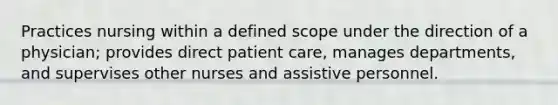 Practices nursing within a defined scope under the direction of a physician; provides direct patient care, manages departments, and supervises other nurses and assistive personnel.