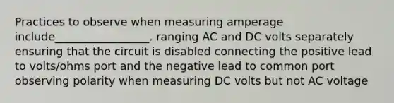 Practices to observe when measuring amperage include_________________. ranging AC and DC volts separately ensuring that the circuit is disabled connecting the positive lead to volts/ohms port and the negative lead to common port observing polarity when measuring DC volts but not AC voltage