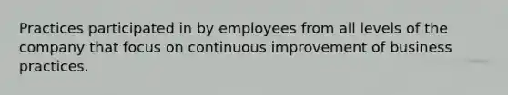 Practices participated in by employees from all levels of the company that focus on continuous improvement of business practices.