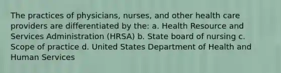 The practices of physicians, nurses, and other health care providers are differentiated by the: a. Health Resource and Services Administration (HRSA) b. State board of nursing c. Scope of practice d. United States Department of Health and Human Services