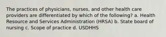 The practices of physicians, nurses, and other health care providers are differentiated by which of the following? a. Health Resource and Services Administration (HRSA) b. State board of nursing c. Scope of practice d. USDHHS