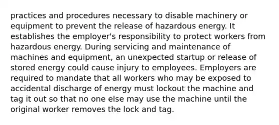 practices and procedures necessary to disable machinery or equipment to prevent the release of hazardous energy. It establishes the employer's responsibility to protect workers from hazardous energy. During servicing and maintenance of machines and equipment, an unexpected startup or release of stored energy could cause injury to employees. Employers are required to mandate that all workers who may be exposed to accidental discharge of energy must lockout the machine and tag it out so that no one else may use the machine until the original worker removes the lock and tag.