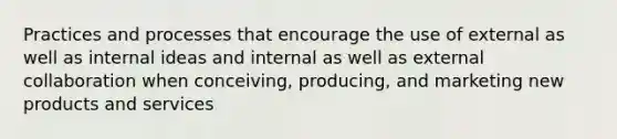 Practices and processes that encourage the use of external as well as internal ideas and internal as well as external collaboration when conceiving, producing, and marketing new products and services