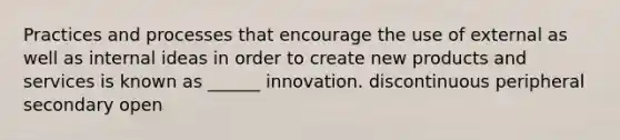 Practices and processes that encourage the use of external as well as internal ideas in order to create new products and services is known as ______ innovation. discontinuous peripheral secondary open