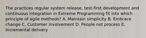 The practices regular system release, test-first development and continuous integration in Extreme Programming fit into which principle of agile methods? A. Maintain simplicity B. Embrace change C. Customer involvement D. People not process E. Incremental delivery