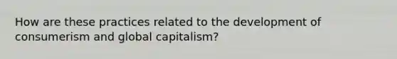 How are these practices related to the development of consumerism and global capitalism?