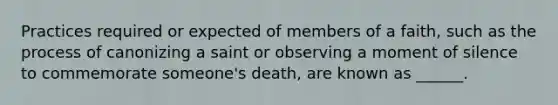 Practices required or expected of members of a faith, such as the process of canonizing a saint or observing a moment of silence to commemorate someone's death, are known as ______.