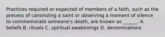 Practices required or expected of members of a faith, such as the process of canonizing a saint or observing a moment of silence to commemorate someone's death, are known as ______. A. beliefs B. rituals C. spiritual awakenings D. denominations